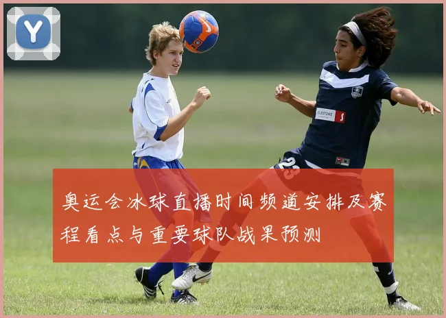 奥运会冰球直播时间频道安排及赛程看点与重要球队战果预测