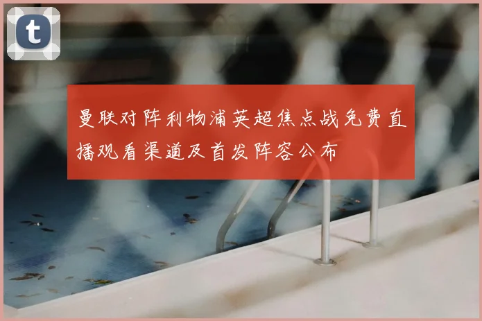 曼联对阵利物浦英超焦点战免费直播观看渠道及首发阵容公布