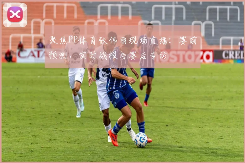 聚焦PP体育张伟丽现场直播：赛前预测、实时战报与赛后专访