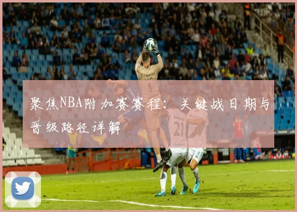 聚焦NBA附加赛赛程：关键战日期与晋级路径详解