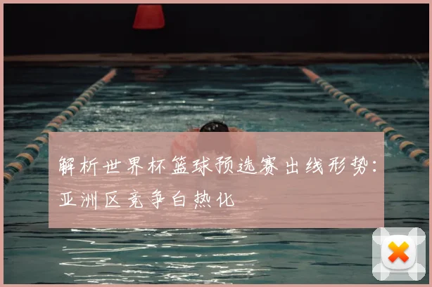 解析世界杯篮球预选赛出线形势：亚洲区竞争白热化