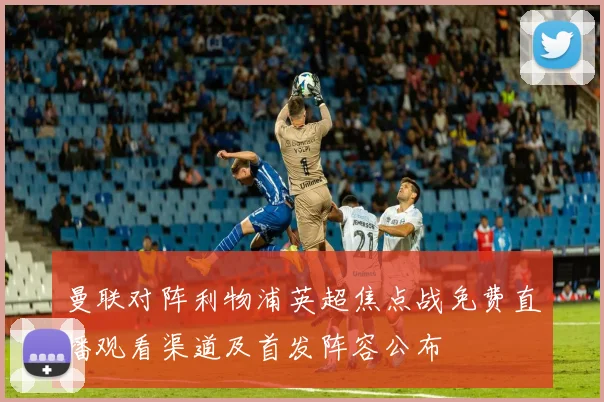 曼联对阵利物浦英超焦点战免费直播观看渠道及首发阵容公布