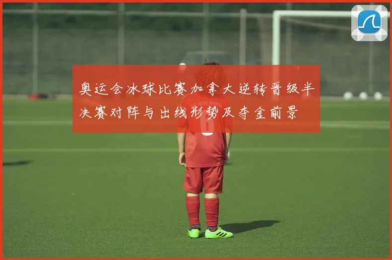 奥运会冰球比赛加拿大逆转晋级半决赛对阵与出线形势及夺金前景