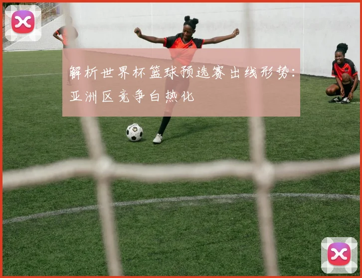 解析世界杯篮球预选赛出线形势：亚洲区竞争白热化
